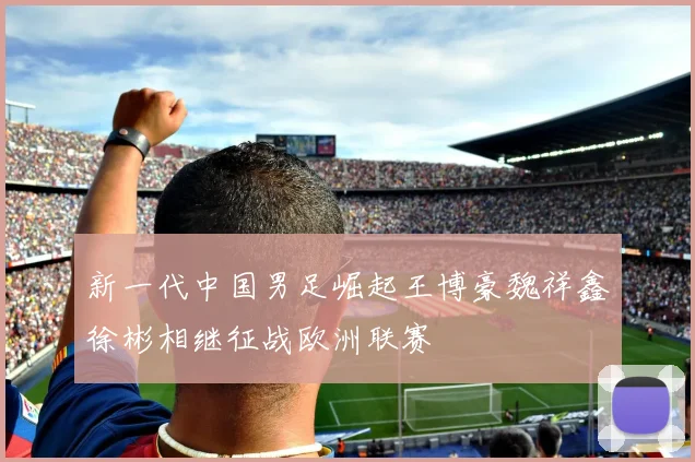 新一代中国男足崛起王博豪魏祥鑫徐彬相继征战欧洲联赛