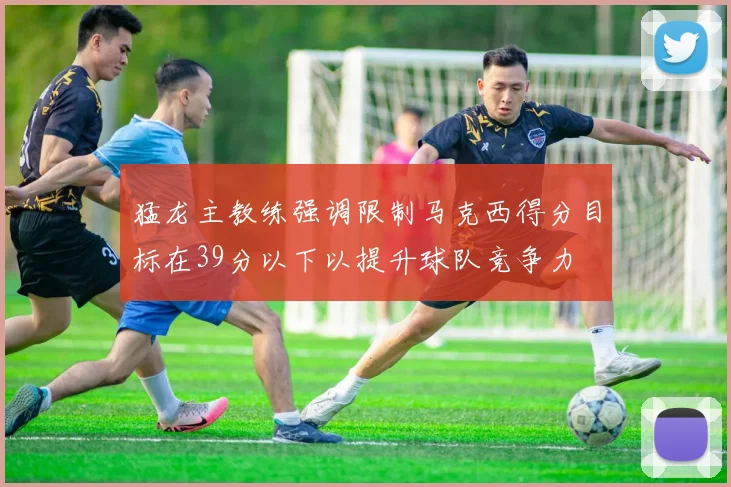 猛龙主教练强调限制马克西得分目标在39分以下以提升球队竞争力