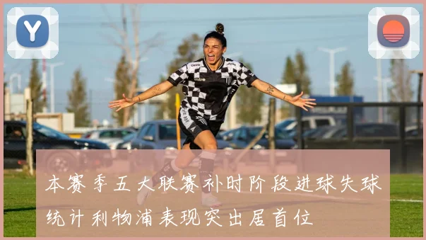 本赛季五大联赛补时阶段进球失球统计利物浦表现突出居首位