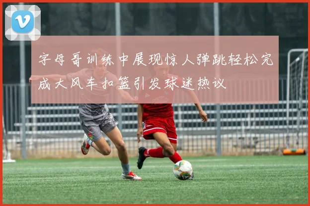 字母哥训练中展现惊人弹跳轻松完成大风车扣篮引发球迷热议