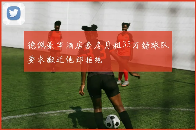 德佩豪华酒店套房月租35万镑球队要求搬迁他却拒绝