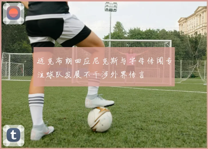 迈克布朗回应尼克斯与字母传闻专注球队发展不干涉外界传言