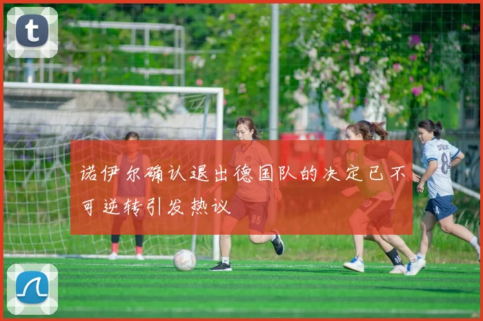 诺伊尔确认退出德国队的决定已不可逆转引发热议