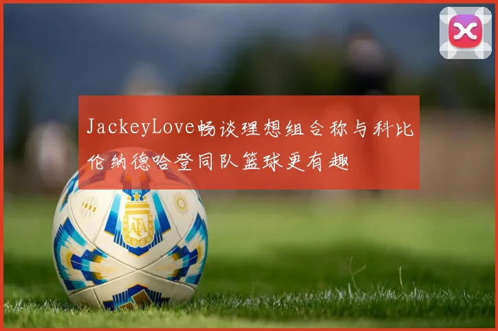 JackeyLove畅谈理想组合称与科比伦纳德哈登同队篮球更有趣