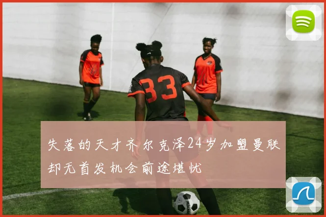 失落的天才齐尔克泽24岁加盟曼联却无首发机会前途堪忧