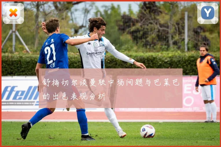 舒梅切尔谈曼联中场问题与巴莱巴的出色表现分析
