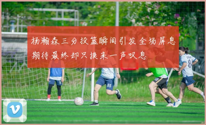 杨瀚森三分投篮瞬间引发全场屏息期待最终却只换来一声叹息