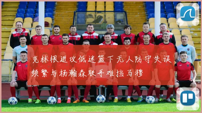 克林根进攻低迷篮下无人防守失误频繁与杨瀚森联手难挡马穆