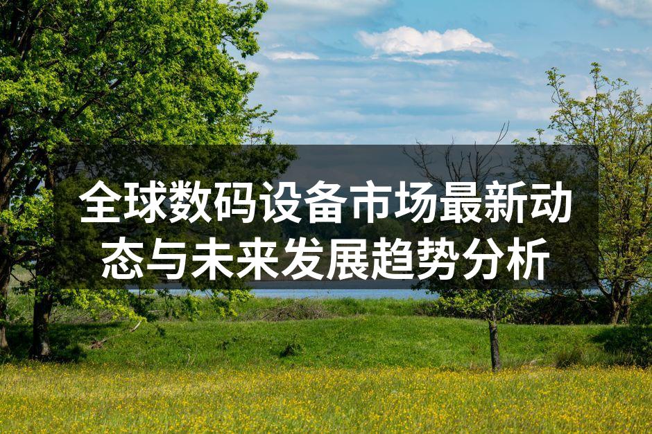 全球数码设备市场最新动态与未来发展趋势分析